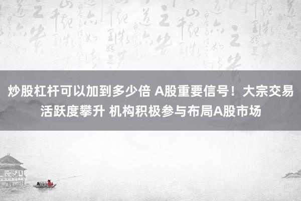 炒股杠杆可以加到多少倍 A股重要信号！大宗交易活跃度攀升 机构积极参与布局A股市场