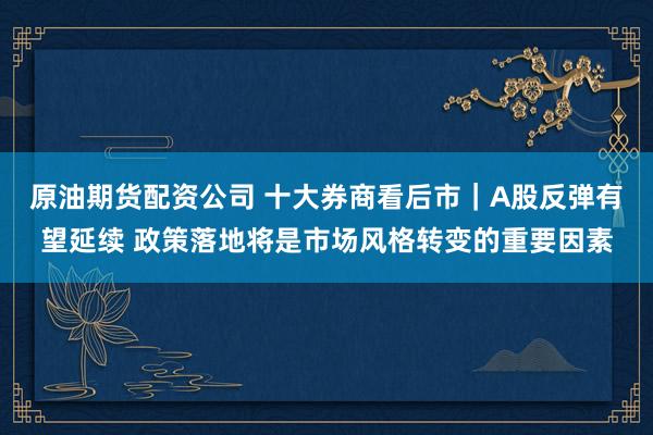 原油期货配资公司 十大券商看后市｜A股反弹有望延续 政策落地将是市场风格转变的重要因素