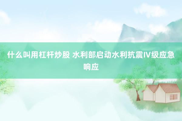 什么叫用杠杆炒股 水利部启动水利抗震Ⅳ级应急响应