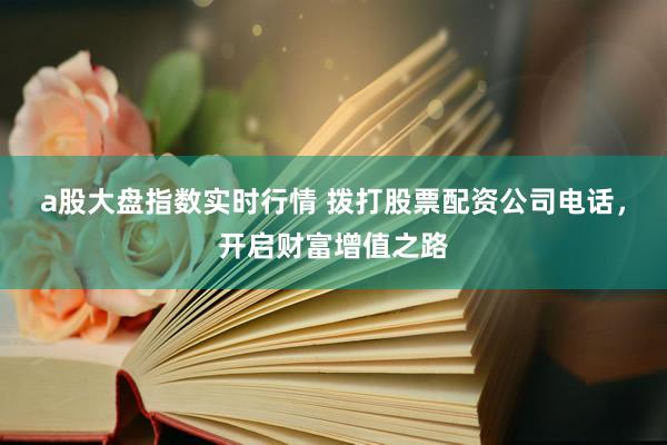 a股大盘指数实时行情 拨打股票配资公司电话，开启财富增值之路