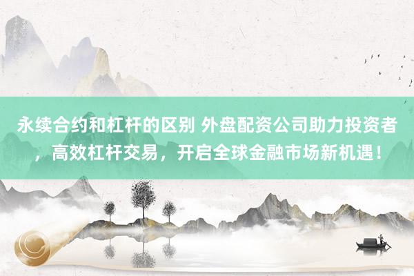 永续合约和杠杆的区别 外盘配资公司助力投资者，高效杠杆交易，开启全球金融市场新机遇！