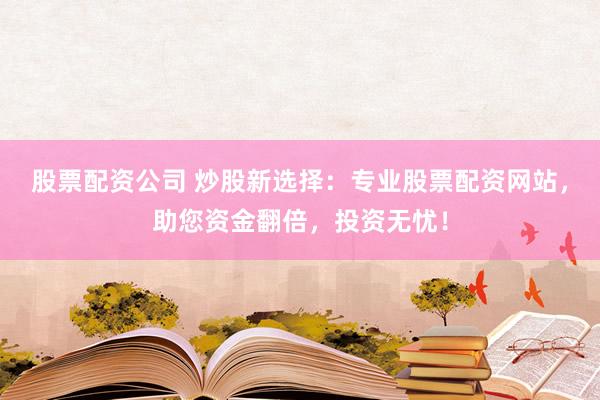 股票配资公司 炒股新选择：专业股票配资网站，助您资金翻倍，投资无忧！