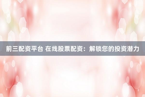 前三配资平台 在线股票配资：解锁您的投资潜力