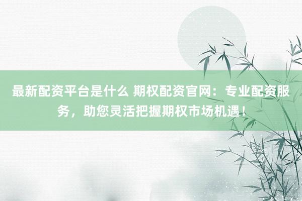 最新配资平台是什么 期权配资官网：专业配资服务，助您灵活把握期权市场机遇！