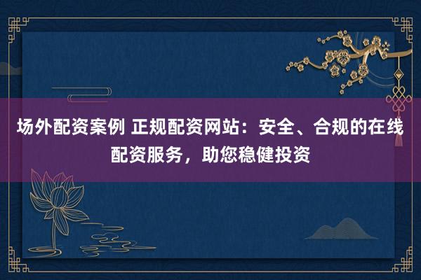 场外配资案例 正规配资网站：安全、合规的在线配资服务，助您稳健投资