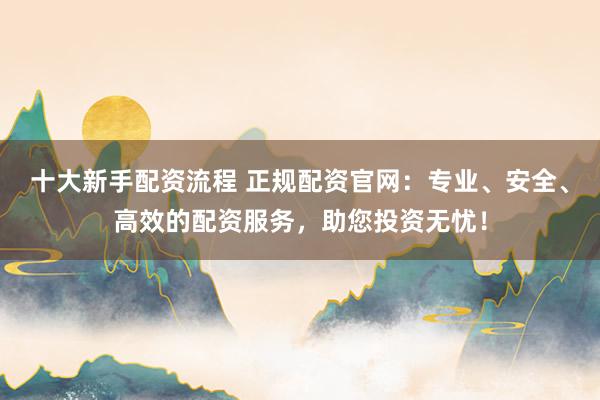 十大新手配资流程 正规配资官网：专业、安全、高效的配资服务，助您投资无忧！