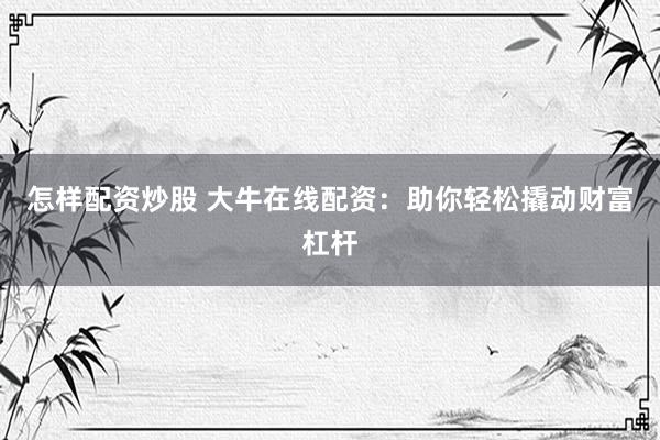 怎样配资炒股 大牛在线配资：助你轻松撬动财富杠杆