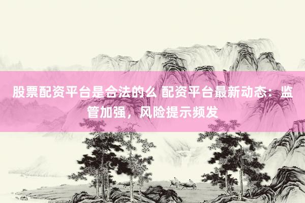 股票配资平台是合法的么 配资平台最新动态：监管加强，风险提示频发