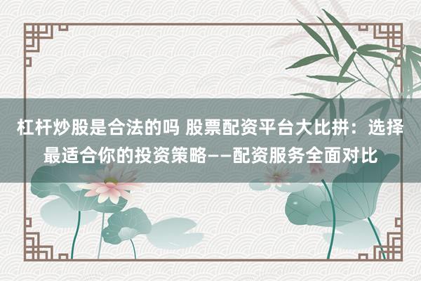 杠杆炒股是合法的吗 股票配资平台大比拼：选择最适合你的投资策略——配资服务全面对比