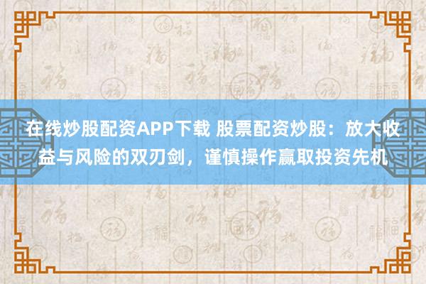 在线炒股配资APP下载 股票配资炒股：放大收益与风险的双刃剑，谨慎操作赢取投资先机