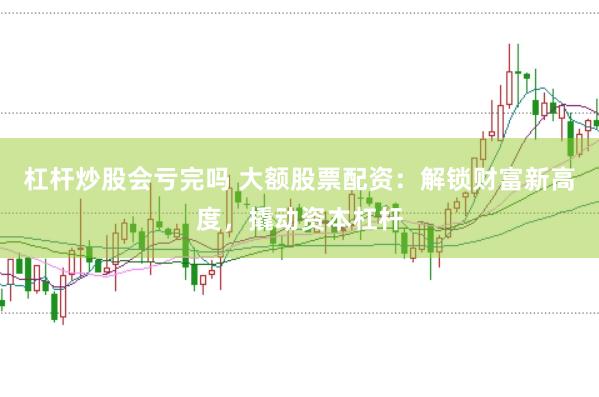 杠杆炒股会亏完吗 大额股票配资：解锁财富新高度，撬动资本杠杆