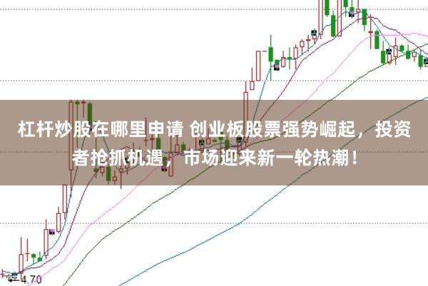 杠杆炒股在哪里申请 创业板股票强势崛起，投资者抢抓机遇，市场迎来新一轮热潮！