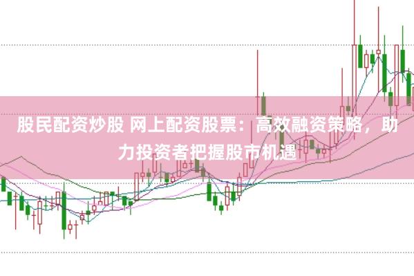 股民配资炒股 网上配资股票：高效融资策略，助力投资者把握股市机遇