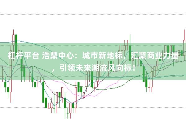 杠杆平台 浩鼎中心：城市新地标，汇聚商业力量，引领未来潮流风向标！