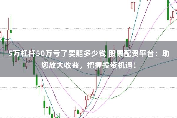 5万杠杆50万亏了要赔多少钱 股票配资平台：助您放大收益，把握投资机遇！
