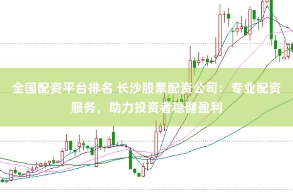 全国配资平台排名 长沙股票配资公司：专业配资服务，助力投资者稳健盈利