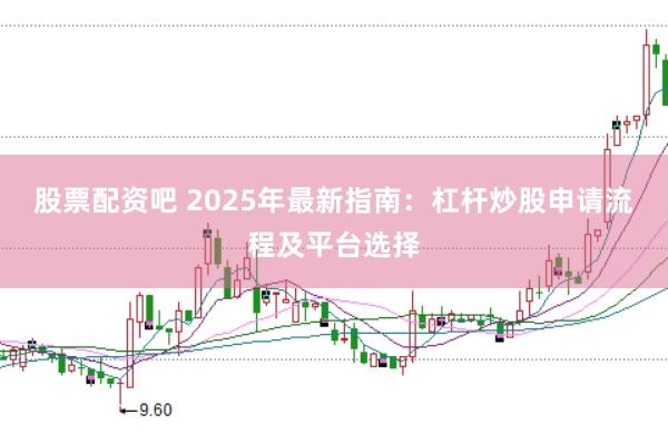 股票配资吧 2025年最新指南：杠杆炒股申请流程及平台选择