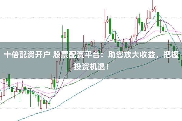 十倍配资开户 股票配资平台：助您放大收益，把握投资机遇！