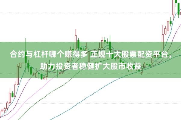 合约与杠杆哪个赚得多 正规十大股票配资平台，助力投资者稳健扩大股市收益
