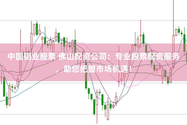 中国铝业股票 佛山配资公司：专业股票配资服务，助您把握市场机遇！