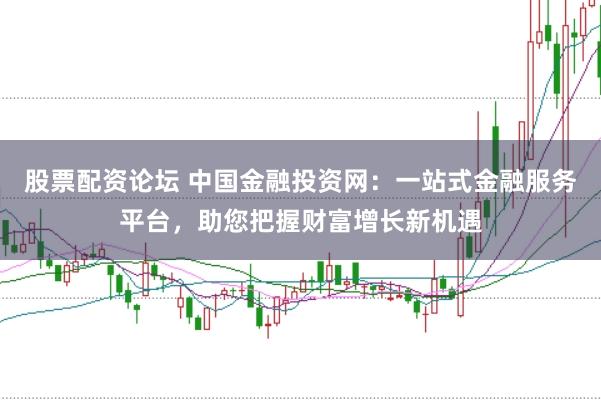 股票配资论坛 中国金融投资网：一站式金融服务平台，助您把握财富增长新机遇