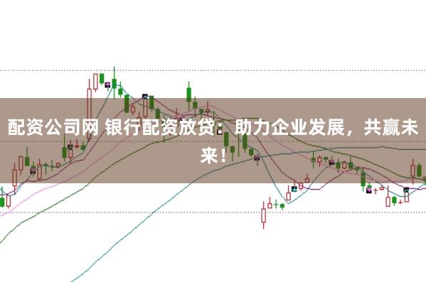 配资公司网 银行配资放贷：助力企业发展，共赢未来！