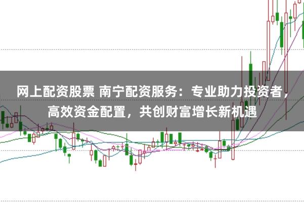 网上配资股票 南宁配资服务：专业助力投资者，高效资金配置，共创财富增长新机遇