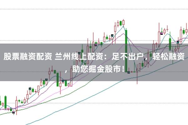 股票融资配资 兰州线上配资：足不出户，轻松融资，助您掘金股市！