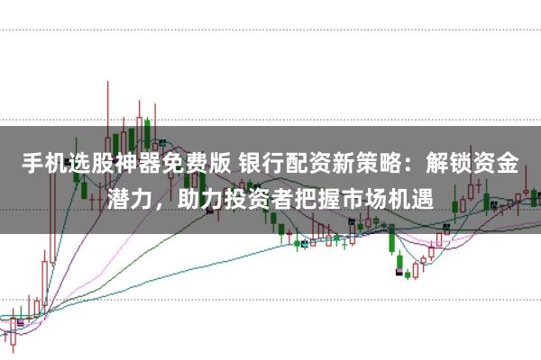 手机选股神器免费版 银行配资新策略：解锁资金潜力，助力投资者把握市场机遇
