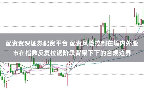 配资资深证券配资平台 配资风险控制在境内外股市在指数反复拉锯阶段背景下下的合规边界