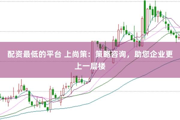 配资最低的平台 上尚策：策略咨询，助您企业更上一层楼