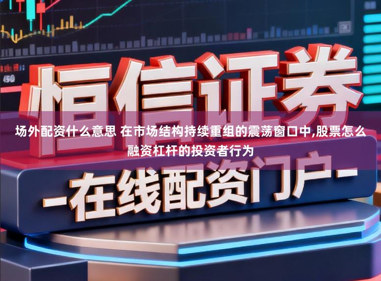 场外配资什么意思 在市场结构持续重组的震荡窗口中,股票怎么融资杠杆的投资者行为