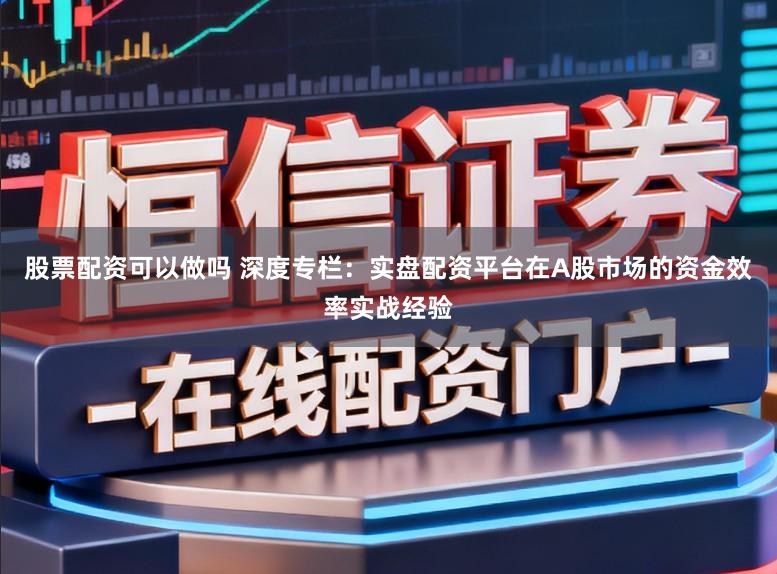 股票配资可以做吗 深度专栏：实盘配资平台在A股市场的资金效率实战经验