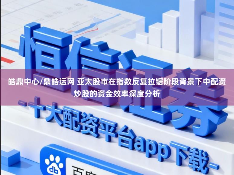 皓鼎中心/鼎皓运网 亚太股市在指数反复拉锯阶段背景下中配资炒股的资金效率深度分析