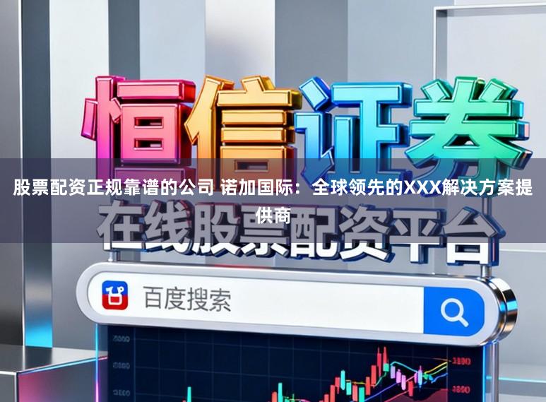 股票配资正规靠谱的公司 诺加国际：全球领先的XXX解决方案提供商