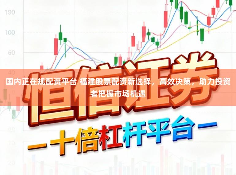 国内正在规配资平台 福建股票配资新选择，高效决策，助力投资者把握市场机遇