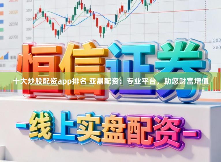 十大炒股配资app排名 亚晶配资：专业平台，助您财富增值